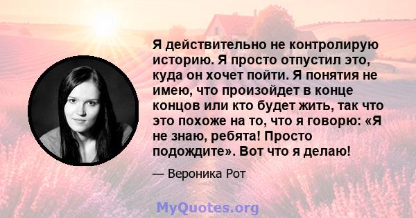 Я действительно не контролирую историю. Я просто отпустил это, куда он хочет пойти. Я понятия не имею, что произойдет в конце концов или кто будет жить, так что это похоже на то, что я говорю: «Я не знаю, ребята! Просто 