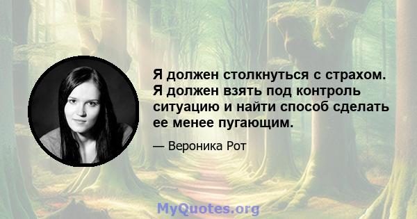 Я должен столкнуться с страхом. Я должен взять под контроль ситуацию и найти способ сделать ее менее пугающим.