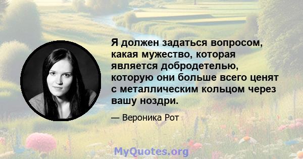 Я должен задаться вопросом, какая мужество, которая является добродетелью, которую они больше всего ценят с металлическим кольцом через вашу ноздри.