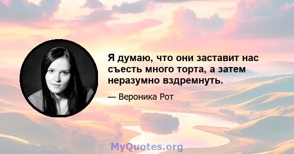 Я думаю, что они заставит нас съесть много торта, а затем неразумно вздремнуть.