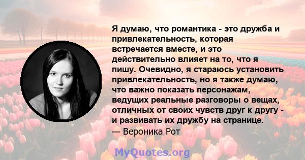 Я думаю, что романтика - это дружба и привлекательность, которая встречается вместе, и это действительно влияет на то, что я пишу. Очевидно, я стараюсь установить привлекательность, но я также думаю, что важно показать