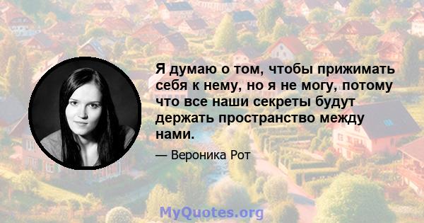 Я думаю о том, чтобы прижимать себя к нему, но я не могу, потому что все наши секреты будут держать пространство между нами.