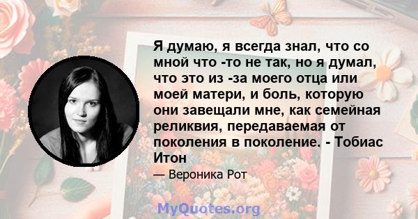 Я думаю, я всегда знал, что со мной что -то не так, но я думал, что это из -за моего отца или моей матери, и боль, которую они завещали мне, как семейная реликвия, передаваемая от поколения в поколение. - Тобиас Итон