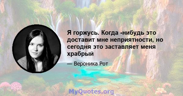 Я горжусь. Когда -нибудь это доставит мне неприятности, но сегодня это заставляет меня храбрый