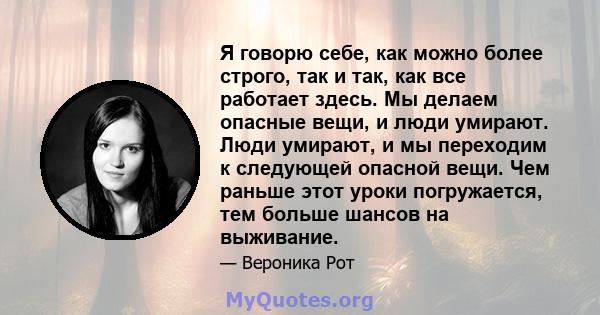 Я говорю себе, как можно более строго, так и так, как все работает здесь. Мы делаем опасные вещи, и люди умирают. Люди умирают, и мы переходим к следующей опасной вещи. Чем раньше этот уроки погружается, тем больше