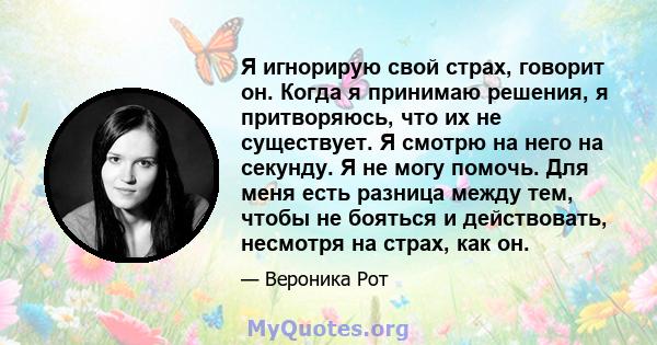 Я игнорирую свой страх, говорит он. Когда я принимаю решения, я притворяюсь, что их не существует. Я смотрю на него на секунду. Я не могу помочь. Для меня есть разница между тем, чтобы не бояться и действовать, несмотря 