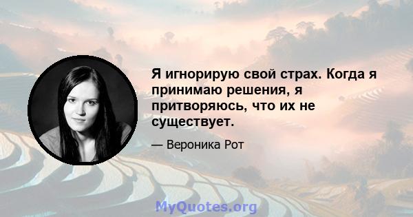 Я игнорирую свой страх. Когда я принимаю решения, я притворяюсь, что их не существует.