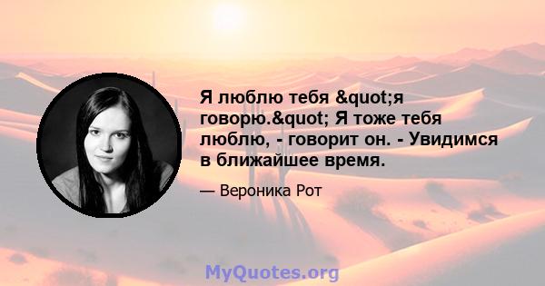 Я люблю тебя "я говорю." Я тоже тебя люблю, - говорит он. - Увидимся в ближайшее время.