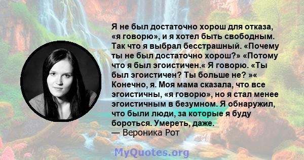 Я не был достаточно хорош для отказа, «я говорю», и я хотел быть свободным. Так что я выбрал бесстрашный. «Почему ты не был достаточно хорош?» «Потому что я был эгоистичен.« Я говорю. «Ты был эгоистичен? Ты больше не?