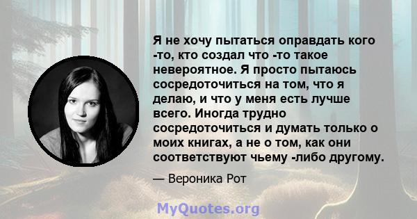 Я не хочу пытаться оправдать кого -то, кто создал что -то такое невероятное. Я просто пытаюсь сосредоточиться на том, что я делаю, и что у меня есть лучше всего. Иногда трудно сосредоточиться и думать только о моих