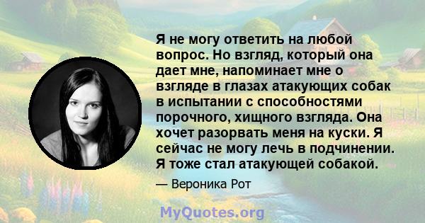 Я не могу ответить на любой вопрос. Но взгляд, который она дает мне, напоминает мне о взгляде в глазах атакующих собак в испытании с способностями порочного, хищного взгляда. Она хочет разорвать меня на куски. Я сейчас