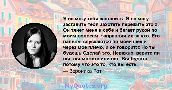 Я не могу тебя заставить. Я не могу заставить тебя захотеть пережить это ». Он тянет меня к себе и бегает рукой по моим волосам, заправляя их за ухо. Его пальцы спускаются по моей шее и через мое плечо, и он говорит:«