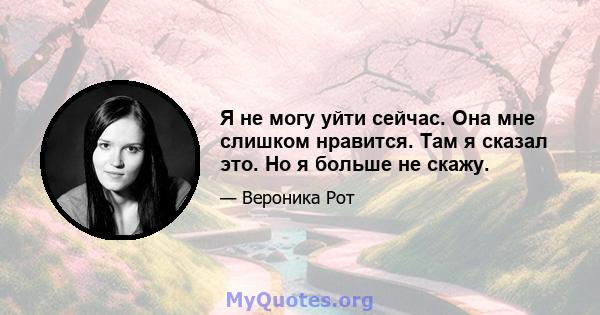 Я не могу уйти сейчас. Она мне слишком нравится. Там я сказал это. Но я больше не скажу.