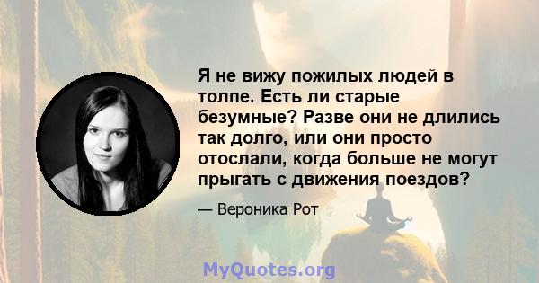 Я не вижу пожилых людей в толпе. Есть ли старые безумные? Разве они не длились так долго, или они просто отослали, когда больше не могут прыгать с движения поездов?