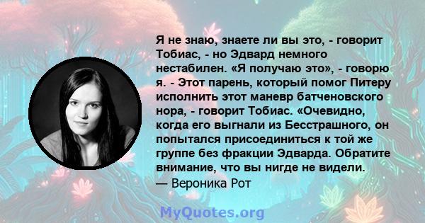 Я не знаю, знаете ли вы это, - говорит Тобиас, - но Эдвард немного нестабилен. «Я получаю это», - говорю я. - Этот парень, который помог Питеру исполнить этот маневр батченовского нора, - говорит Тобиас. «Очевидно,