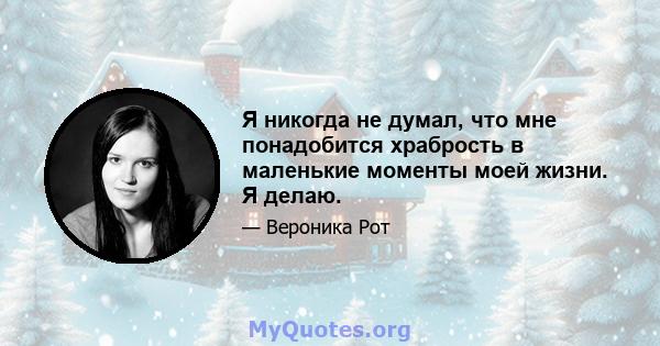 Я никогда не думал, что мне понадобится храбрость в маленькие моменты моей жизни. Я делаю.