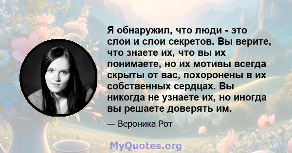 Я обнаружил, что люди - это слои и слои секретов. Вы верите, что знаете их, что вы их понимаете, но их мотивы всегда скрыты от вас, похоронены в их собственных сердцах. Вы никогда не узнаете их, но иногда вы решаете