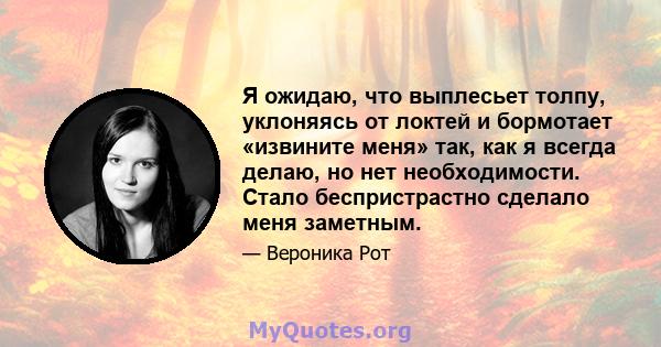 Я ожидаю, что выплесьет толпу, уклоняясь от локтей и бормотает «извините меня» так, как я всегда делаю, но нет необходимости. Стало беспристрастно сделало меня заметным.