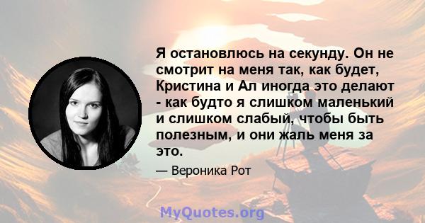 Я остановлюсь на секунду. Он не смотрит на меня так, как будет, Кристина и Ал иногда это делают - как будто я слишком маленький и слишком слабый, чтобы быть полезным, и они жаль меня за это.