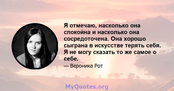 Я отмечаю, насколько она спокойна и насколько она сосредоточена. Она хорошо сыграна в искусстве терять себя. Я не могу сказать то же самое о себе.