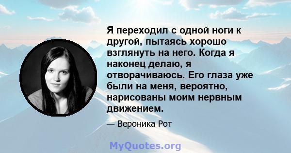 Я переходил с одной ноги к другой, пытаясь хорошо взглянуть на него. Когда я наконец делаю, я отворачиваюсь. Его глаза уже были на меня, вероятно, нарисованы моим нервным движением.