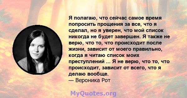 Я полагаю, что сейчас самое время попросить прощения за все, что я сделал, но я уверен, что мой список никогда не будет завершен. Я также не верю, что то, что происходит после жизни, зависит от моего правильно, когда я