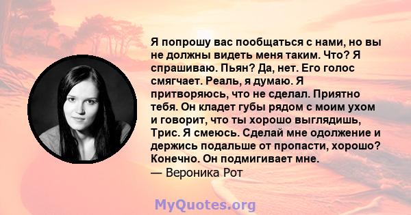 Я попрошу вас пообщаться с нами, но вы не должны видеть меня таким. Что? Я спрашиваю. Пьян? Да, нет. Его голос смягчает. Реаль, я думаю. Я притворяюсь, что не сделал. Приятно тебя. Он кладет губы рядом с моим ухом и