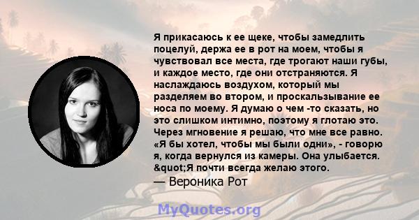 Я прикасаюсь к ее щеке, чтобы замедлить поцелуй, держа ее в рот на моем, чтобы я чувствовал все места, где трогают наши губы, и каждое место, где они отстраняются. Я наслаждаюсь воздухом, который мы разделяем во втором, 