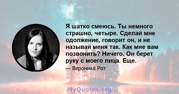 Я шатко смеюсь. Ты немного страшно, четыре. Сделай мне одолжение, говорит он, и не называй меня так. Как мне вам позвонить? Ничего. Он берет руку с моего лица. Еще.