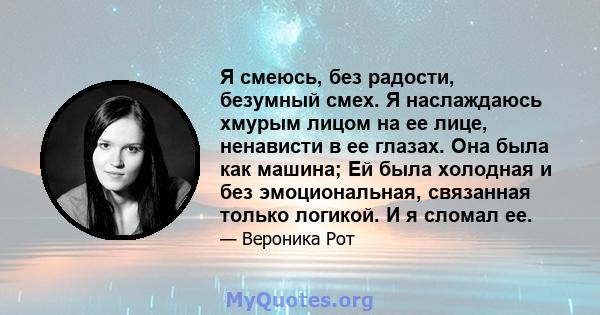 Я смеюсь, без радости, безумный смех. Я наслаждаюсь хмурым лицом на ее лице, ненависти в ее глазах. Она была как машина; Ей была холодная и без эмоциональная, связанная только логикой. И я сломал ее.