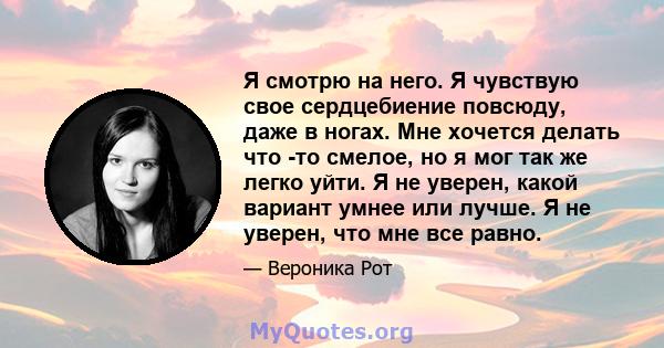 Я смотрю на него. Я чувствую свое сердцебиение повсюду, даже в ногах. Мне хочется делать что -то смелое, но я мог так же легко уйти. Я не уверен, какой вариант умнее или лучше. Я не уверен, что мне все равно.