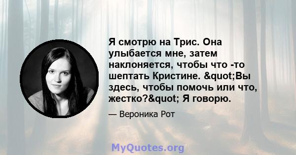 Я смотрю на Трис. Она улыбается мне, затем наклоняется, чтобы что -то шептать Кристине. "Вы здесь, чтобы помочь или что, жестко?" Я говорю.