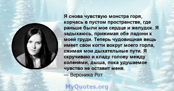 Я снова чувствую монстра горя, корчась в пустом пространстве, где раньше были мое сердце и желудок. Я задыхаюсь, прижимая обе ладони к моей груди. Теперь чудовищная вещь имеет свои когти вокруг моего горла, сжимая мои