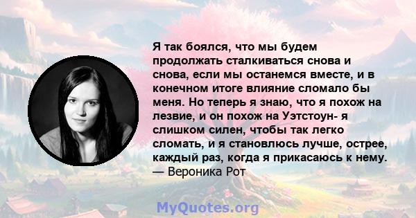 Я так боялся, что мы будем продолжать сталкиваться снова и снова, если мы останемся вместе, и в конечном итоге влияние сломало бы меня. Но теперь я знаю, что я похож на лезвие, и он похож на Уэтстоун- я слишком силен,