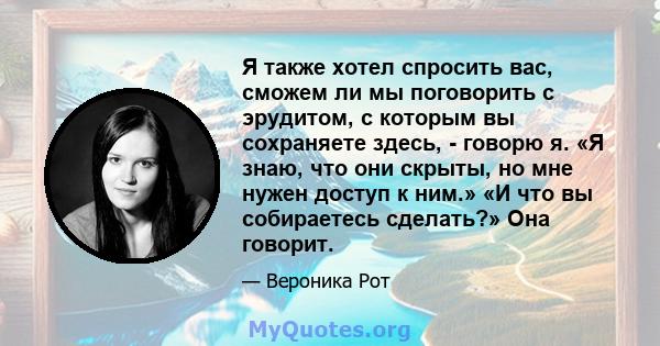 Я также хотел спросить вас, сможем ли мы поговорить с эрудитом, с которым вы сохраняете здесь, - говорю я. «Я знаю, что они скрыты, но мне нужен доступ к ним.» «И что вы собираетесь сделать?» Она говорит.