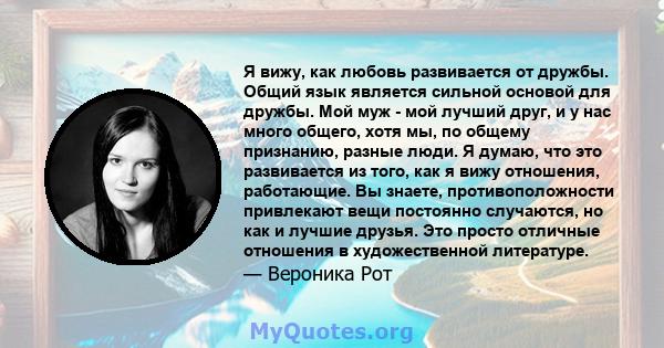 Я вижу, как любовь развивается от дружбы. Общий язык является сильной основой для дружбы. Мой муж - мой лучший друг, и у нас много общего, хотя мы, по общему признанию, разные люди. Я думаю, что это развивается из того, 