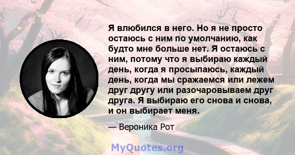 Я влюбился в него. Но я не просто остаюсь с ним по умолчанию, как будто мне больше нет. Я остаюсь с ним, потому что я выбираю каждый день, когда я просыпаюсь, каждый день, когда мы сражаемся или лежем друг другу или