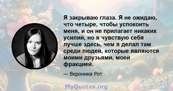 Я закрываю глаза. Я не ожидаю, что четыре, чтобы успокоить меня, и он не прилагает никаких усилий, но я чувствую себя лучше здесь, чем я делал там среди людей, которые являются моими друзьями, моей фракцией.