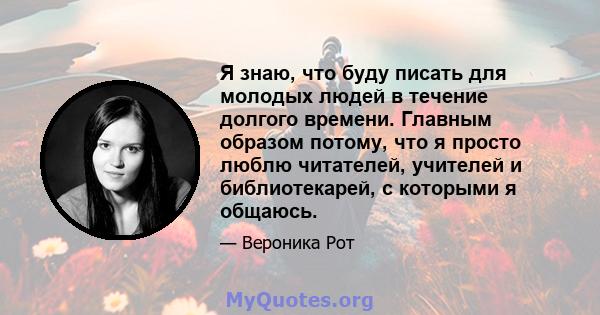 Я знаю, что буду писать для молодых людей в течение долгого времени. Главным образом потому, что я просто люблю читателей, учителей и библиотекарей, с которыми я общаюсь.