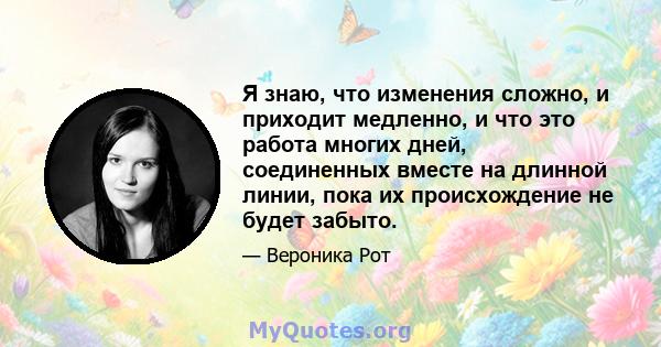 Я знаю, что изменения сложно, и приходит медленно, и что это работа многих дней, соединенных вместе на длинной линии, пока их происхождение не будет забыто.