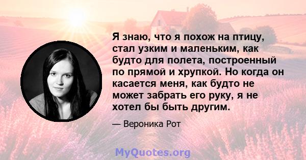 Я знаю, что я похож на птицу, стал узким и маленьким, как будто для полета, построенный по прямой и хрупкой. Но когда он касается меня, как будто не может забрать его руку, я не хотел бы быть другим.