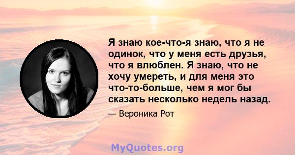 Я знаю кое-что-я знаю, что я не одинок, что у меня есть друзья, что я влюблен. Я знаю, что не хочу умереть, и для меня это что-то-больше, чем я мог бы сказать несколько недель назад.