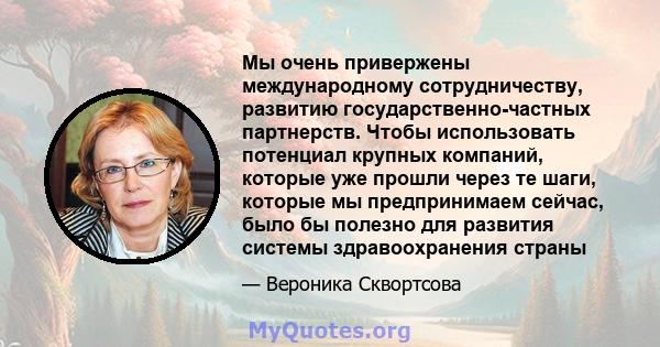 Мы очень привержены международному сотрудничеству, развитию государственно-частных партнерств. Чтобы использовать потенциал крупных компаний, которые уже прошли через те шаги, которые мы предпринимаем сейчас, было бы