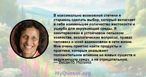 В максимально возможной степени я стараюсь сделать выбор, который включает в себя наименьшее количество жестокости и ущерба для окружающей среды. Я заинтересован в устойчивом сельском хозяйстве, экологических вопросах,