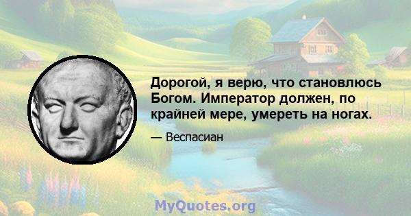 Дорогой, я верю, что становлюсь Богом. Император должен, по крайней мере, умереть на ногах.