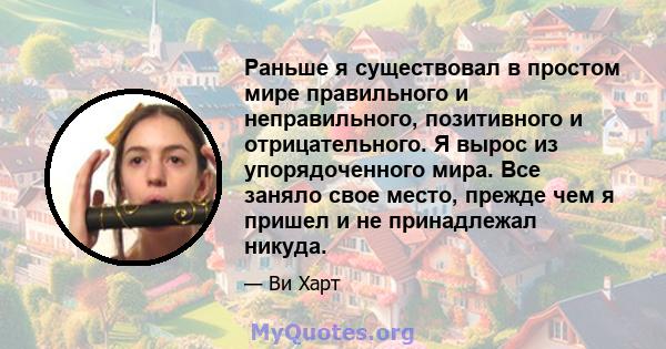 Раньше я существовал в простом мире правильного и неправильного, позитивного и отрицательного. Я вырос из упорядоченного мира. Все заняло свое место, прежде чем я пришел и не принадлежал никуда.