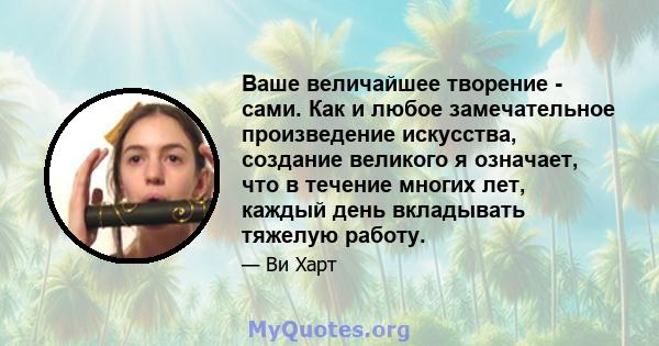 Ваше величайшее творение - сами. Как и любое замечательное произведение искусства, создание великого я означает, что в течение многих лет, каждый день вкладывать тяжелую работу.