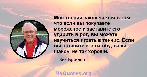 Моя теория заключается в том, что если вы покупаете мороженое и заставите его ударить в рот, вы можете научиться играть в теннис. Если вы оставите его на лбу, ваши шансы не так хороши.