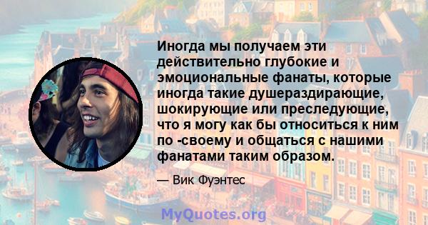 Иногда мы получаем эти действительно глубокие и эмоциональные фанаты, которые иногда такие душераздирающие, шокирующие или преследующие, что я могу как бы относиться к ним по -своему и общаться с нашими фанатами таким