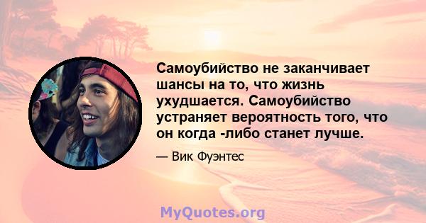 Самоубийство не заканчивает шансы на то, что жизнь ухудшается. Самоубийство устраняет вероятность того, что он когда -либо станет лучше.